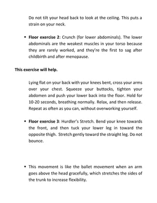 Do not tilt your head back to look at the ceiling. This puts a
strain on your neck.
 Floor exercise 2: Crunch (for lower abdominals). The lower
abdominals are the weakest muscles in your torso because
they are rarely worked, and they’re the first to sag after
childbirth and after menopause.
This exercise will help.
Lying flat on your back with your knees bent, cross your arms
over your chest. Squeeze your buttocks, tighten your
abdomen and push your lower back into the floor. Hold for
10-20 seconds, breathing normally. Relax, and then release.
Repeat as often as you can, without overworking yourself.
 Floor exercise 3: Hurdler’s Stretch. Bend your knee towards
the front, and then tuck your lower leg in toward the
opposite thigh. Stretch gently toward the straight leg. Do not
bounce.
 This movement is like the ballet movement when an arm
goes above the head gracefully, which stretches the sides of
the trunk to increase flexibility.
 