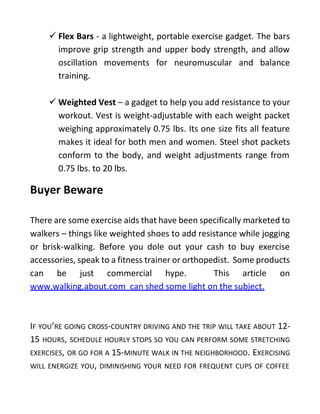  Flex Bars - a lightweight, portable exercise gadget. The bars
improve grip strength and upper body strength, and allow
oscillation movements for neuromuscular and balance
training.
 Weighted Vest – a gadget to help you add resistance to your
workout. Vest is weight-adjustable with each weight packet
weighing approximately 0.75 lbs. Its one size fits all feature
makes it ideal for both men and women. Steel shot packets
conform to the body, and weight adjustments range from
0.75 lbs. to 20 lbs.
Buyer Beware
There are some exercise aids that have been specifically marketed to
walkers – things like weighted shoes to add resistance while jogging
or brisk-walking. Before you dole out your cash to buy exercise
accessories, speak to a fitness trainer or orthopedist. Some products
can be just commercial hype. This article on
www.walking.about.com can shed some light on the subject.
IF YOU’RE GOING CROSS-COUNTRY DRIVING AND THE TRIP WILL TAKE ABOUT 12-
15 HOURS, SCHEDULE HOURLY STOPS SO YOU CAN PERFORM SOME STRETCHING
EXERCISES, OR GO FOR A 15-MINUTE WALK IN THE NEIGHBORHOOD. EXERCISING
WILL ENERGIZE YOU, DIMINISHING YOUR NEED FOR FREQUENT CUPS OF COFFEE
 
