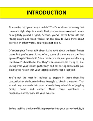 Fit exercise into your busy schedule? That’s as absurd as saying that
there are eight days in a week. First, you’ve never exercised before
or regularly played a sport. Second, you’ve never been into the
fitness crowd and third, you’re far too busy to even think about
exercise. In other words, You're just not into it.
Of course your friends talk about it and rave about the latest fitness
craze, but you’ve seen it too often, some of them are on the “on-
again-off-again” treadmill / stair master mania, and you wonder why
they haven’t shed the fat that they’re desperately still trying to hide.
Seeing what your friends go through and not seeing any results, you
cling to the notion that your total lack of interest is justified.
You’re not the least bit inclined to engage in these circus-like
contortions or do those mindless freestyle strokes in the water. That
would only encroach into your already busy schedule of juggling
family, home and career. These three combined –
husband/children/work are your exercise.
Before tackling the idea of fitting exercise into your busy schedule, it
INTRODUCTION
 