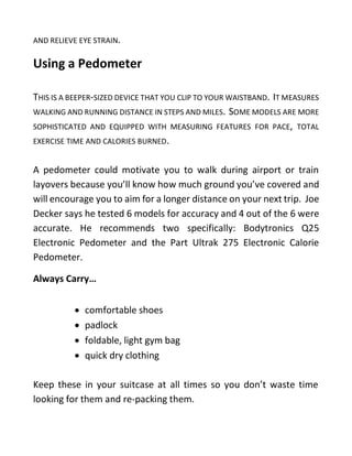 AND RELIEVE EYE STRAIN.
Using a Pedometer
THIS IS A BEEPER-SIZED DEVICE THAT YOU CLIP TO YOUR WAISTBAND. IT MEASURES
WALKING AND RUNNING DISTANCE IN STEPS AND MILES. SOME MODELS ARE MORE
SOPHISTICATED AND EQUIPPED WITH MEASURING FEATURES FOR PACE, TOTAL
EXERCISE TIME AND CALORIES BURNED.
A pedometer could motivate you to walk during airport or train
layovers because you’ll know how much ground you’ve covered and
will encourage you to aim for a longer distance on your next trip. Joe
Decker says he tested 6 models for accuracy and 4 out of the 6 were
accurate. He recommends two specifically: Bodytronics Q25
Electronic Pedometer and the Part Ultrak 275 Electronic Calorie
Pedometer.
Always Carry…
 comfortable shoes
 padlock
 foldable, light gym bag
 quick dry clothing
Keep these in your suitcase at all times so you don’t waste time
looking for them and re-packing them.
 
