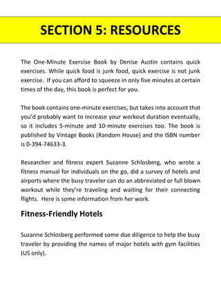 The One-Minute Exercise Book by Denise Austin contains quick
exercises. While quick food is junk food, quick exercise is not junk
exercise. If you can afford to squeeze in only five minutes at certain
times of the day, this book is perfect for you.
The book contains one-minute exercises, but takes into account that
you’d probably want to increase your workout duration eventually,
so it includes 5-minute and 10-minute exercises too. The book is
published by Vintage Books (Random House) and the ISBN number
is 0-394-74633-3.
Researcher and fitness expert Suzanne Schlosberg, who wrote a
fitness manual for individuals on the go, did a survey of hotels and
airports where the busy traveler can do an abbreviated or full blown
workout while they’re traveling and waiting for their connecting
flights. Here is some information from her work.
Fitness-Friendly Hotels
Suzanne Schlosberg performed some due diligence to help the busy
traveler by providing the names of major hotels with gym facilities
(US only).
SECTION 5: RESOURCES
 
