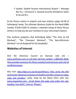  Seattle: Seattle-Tacoma International Airport – Massage
Bar Inc – Concourse C, beyond security checkpoint, Gates
N-16 and N-1
As for fitness centers in airports and near airports, pages 36-38 of
Schlosberg’s book, The Ultimate Workout Guide for the Road (ISBN
number 0-618-11592-7) contains a detailed listing of these fitness
centers, to help you do your workout on your next airport layover.
Plus workout programs that Schlosberg labels “The Time to Kill
Workout”, “The Timesaver Workout”, “The Bare-Minimum
Workout” are all designed for the busybody!
Websites of Interest
Visit the American Council on Exercise web site –
www.acefitness.com or call their toll free number, 1-800-825-3636.
They provide resources for fitness products and services and a list of
certified trainers.
Also visit: http://does.ors.od.nih.gov/fitness/ They serve the NIH
community (National Institutes of Health) and offer classes on yoga,
yoga and aerobics. Lastly, drop by the Mayo Clinic web site:
www.mayoclinic.com . Scroll down the page and under the sub-
heading “Live Well”, click on “fitness.”
 