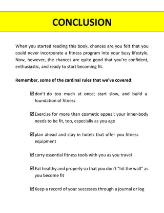 When you started reading this book, chances are you felt that you
could never incorporate a fitness program into your busy lifestyle.
Now, however, the chances are quite good that you’re confident,
enthusiastic, and ready to start becoming fit.
Remember, some of the cardinal rules that we’ve covered:
don’t do too much at once; start slow, and build a
foundation of fitness
Exercise for more than cosmetic appeal; your inner-body
needs to be fit, too, especially as you age
plan ahead and stay in hotels that offer you fitness
equipment
carry essential fitness tools with you as you travel
Eat healthy and properly so that you don’t “hit the wall” as
you become fit
Keep a record of your successes through a journal or log
CONCLUSION
 