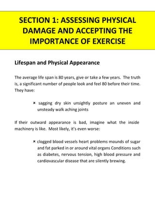 Lifespan and Physical Appearance
The average life span is 80 years, give or take a few years. The truth
is, a significant number of people look and feel 80 before their time.
They have:
 sagging dry skin unsightly posture an uneven and
unsteady walk aching joints
If their outward appearance is bad, imagine what the inside
machinery is like. Most likely, it’s even worse:
 clogged blood vessels heart problems mounds of sugar
and fat parked in or around vital organs Conditions such
as diabetes, nervous tension, high blood pressure and
cardiovascular disease that are silently brewing.
SECTION 1: ASSESSING PHYSICAL
DAMAGE AND ACCEPTING THE
IMPORTANCE OF EXERCISE
 