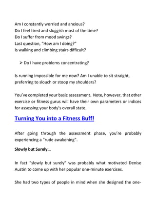 Am I constantly worried and anxious?
Do I feel tired and sluggish most of the time?
Do I suffer from mood swings?
Last question, “How am I doing?”
Is walking and climbing stairs difficult?
 Do I have problems concentrating?
Is running impossible for me now? Am I unable to sit straight,
preferring to slouch or stoop my shoulders?
You’ve completed your basic assessment. Note, however, that other
exercise or fitness gurus will have their own parameters or indices
for assessing your body’s overall state.
Turning You into a Fitness Buff!
After going through the assessment phase, you’re probably
experiencing a “rude awakening”.
Slowly but Surely…
In fact “slowly but surely” was probably what motivated Denise
Austin to come up with her popular one-minute exercises.
She had two types of people in mind when she designed the one-
 