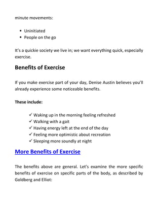 minute movements:
 Uninitiated
 People on the go
It’s a quickie society we live in; we want everything quick, especially
exercise.
Benefits of Exercise
If you make exercise part of your day, Denise Austin believes you’ll
already experience some noticeable benefits.
These include:
 Waking up in the morning feeling refreshed
 Walking with a gait
 Having energy left at the end of the day
 Feeling more optimistic about recreation
 Sleeping more soundly at night
More Benefits of Exercise
The benefits above are general. Let’s examine the more specific
benefits of exercise on specific parts of the body, as described by
Goldberg and Elliot:
 