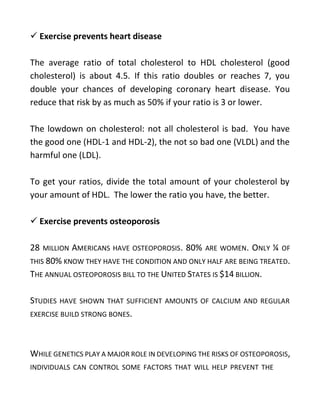  Exercise prevents heart disease
The average ratio of total cholesterol to HDL cholesterol (good
cholesterol) is about 4.5. If this ratio doubles or reaches 7, you
double your chances of developing coronary heart disease. You
reduce that risk by as much as 50% if your ratio is 3 or lower.
The lowdown on cholesterol: not all cholesterol is bad. You have
the good one (HDL-1 and HDL-2), the not so bad one (VLDL) and the
harmful one (LDL).
To get your ratios, divide the total amount of your cholesterol by
your amount of HDL. The lower the ratio you have, the better.
 Exercise prevents osteoporosis
28 MILLION AMERICANS HAVE OSTEOPOROSIS. 80% ARE WOMEN. ONLY ¼ OF
THIS 80% KNOW THEY HAVE THE CONDITION AND ONLY HALF ARE BEING TREATED.
THE ANNUAL OSTEOPOROSIS BILL TO THE UNITED STATES IS $14 BILLION.
STUDIES HAVE SHOWN THAT SUFFICIENT AMOUNTS OF CALCIUM AND REGULAR
EXERCISE BUILD STRONG BONES.
WHILE GENETICS PLAY A MAJOR ROLE IN DEVELOPING THE RISKS OF OSTEOPOROSIS,
INDIVIDUALS CAN CONTROL SOME FACTORS THAT WILL HELP PREVENT THE
 