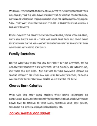 WHEN YOU FEEL THE NEED TO TAKE A BREAK,OFFER TO PICK UP SUPPLIES FOR YOUR
COLLEAGUES,TAKE THE MAIL DOWNSTAIRS INSTEAD OF WAITING FOR THE TROLLEY,
OR THINK OF SOMETHING YOU COULD PUT IN YOUR CAR INSTEAD OF WAITING UNTIL
5 PM. THAT WAY, YOU FORCE YOURSELF TO GET UP FROM YOUR SEAT AND WALK
FOR A FEW MINUTES.
IF YOU LOOK INTO THE PRIVATE OFFICES OF SOME PEOPLE,YOU’LL SEE DUMB BELLS,
MATS AND ELASTIC BANDS – THESE ARE CLUES THAT THEY ARE DOING SOME
EXERCISE WHILE ON THE JOB – A GOOD AND HEALTHY PRACTICE TO ADOPT BY BUSY
INDIVIDUALS WITH HECTIC SCHEDULES.
Family Exercises
ON THE WEEKENDS WHEN YOU JOIN THE FAMILY IN THEIR ACTIVITIES, TRY TO
INTEGRATE EXERCISE INTO THESE ACTIVITIES: IF THE CHILDREN ARE INTO CYCLING,
JOIN THEM FOR BIKE RIDES. ARE THEY OFF TO THEIR SWIMMING LESSONS OR
SKATING LESSONS? SEE IF YOU CAN SIGN UP IN THE ADULTS SECTION, OR TAKE A
WALK OUTSIDE THE RECREATIONAL CENTER WHILE WAITING FOR THEM.
Chores Burn Calories
WHO SAYS YOU CAN’T BURN CALORIES WHILE DOING HOUSEWORK OR
GARDENING? TAKE A BREATHER FROM YOUR HECTIC SCHEDULE AND DEVOTE SOME
DOWN TIME TO TENDING TO YOUR LAWN, TRIMMING YOUR ROSE BUSHES,
SCRUBBING THE KITCHEN AND BATHROOM FLOORS, ETC.
DO YOU HAVE BLOOD SUGAR
 
