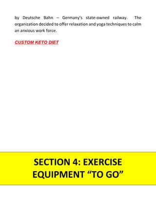 by Deutsche Bahn – Germany’s state-owned railway. The
organization decided to offer relaxation and yoga techniques to calm
an anxious work force.
SECTION 4: EXERCISE
EQUIPMENT “TO GO”
CUSTOM KETO DIET
 