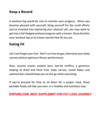 Keep a Record
A workout log would be nice to monitor your progress. When you
become pleased with yourself, liking yourself for the small efforts
you’ve invested into improving your physical self, you may want to
get into a full-fledged workout program with a trainer. Show him/her
your workout log so he knows exactly how fit you are.
Eating Fit
Let’s not forget your fuel. Don’t run low on gas, otherwise your body
cannot achieve optimum fitness performance.
Nuts, sesame snacks, protein bars, low-fat muffins, a generous
helping of dried and fresh fruit, baby carrots, cereal flakes and
oatmeal bars should keep you on the go while exercising.
If you’re pressed for time to sit down for a proper meal, these
portable foods will tide you over, in a healthy and nutritious way.
EXIPURE.COM BEST SUPPLEMNT FOR FAT LOSS JOURNEY
 