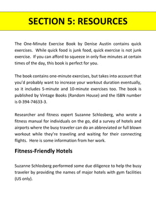 SECTION 5: RESOURCES
The One-Minute Exercise Book by Denise Austin contains quick
exercises. While quick food is junk food, quick exercise is not junk
exercise. If you can afford to squeeze in only five minutes at certain
times of the day, this book is perfect for you.
The book contains one-minute exercises, but takes into account that
you’d probably want to increase your workout duration eventually,
so it includes 5-minute and 10-minute exercises too. The book is
published by Vintage Books (Random House) and the ISBN number
is 0-394-74633-3.
Researcher and fitness expert Suzanne Schlosberg, who wrote a
fitness manual for individuals on the go, did a survey of hotels and
airports where the busy traveler can do an abbreviated or full blown
workout while they’re traveling and waiting for their connecting
flights. Here is some information from her work.
Fitness-Friendly Hotels
Suzanne Schlosberg performed some due diligence to help the busy
traveler by providing the names of major hotels with gym facilities
(US only).
 