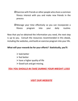 Exercise with friends or other people who share a common
fitness interest with you and make new friends in the
process
Manage your time effectively so you can incorporate a
fitness program into your daily routine.
Now that you’ve obtained the information you need, the next step
is up to you. Consult the resources recommended in this ebook,
including the websites, and build an exercise program into your life.
What will your rewards be for your efforts? Statistically, you’ll:
➢ look better
➢ feel better
➢ have a higher quality of life
➢ Good luck and get moving.
TEA YOU SHOULD IN-TAKE DURING YOUR WIEGHT LOSS
VISIT OUR WEBSITE
 