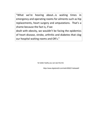 “What we’re hearing about…is waiting times in
emergency and operating rooms for ailments such as hip
replacements, heart surgery and amputations. That’s a
shame because the fact is, if we
dealt with obesity, we wouldn’t be facing the epidemics
of heart disease, stroke, arthritis and diabetes that clog
our hospital waiting rooms and OR’s.”
for better heathy you can see this link
https://www.digistore24.com/redir/269221/rabieatef/
 