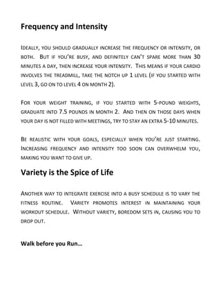 Frequency and Intensity
IDEALLY, YOU SHOULD GRADUALLY INCREASE THE FREQUENCY OR INTENSITY, OR
BOTH. BUT IF YOU’RE BUSY, AND DEFINITELY CAN’T SPARE MORE THAN 30
MINUTES A DAY, THEN INCREASE YOUR INTENSITY. THIS MEANS IF YOUR CARDIO
INVOLVES THE TREADMILL, TAKE THE NOTCH UP 1 LEVEL (IF YOU STARTED WITH
LEVEL 3, GO ON TO LEVEL 4 ON MONTH 2).
FOR YOUR WEIGHT TRAINING, IF YOU STARTED WITH 5-POUND WEIGHTS,
GRADUATE INTO 7.5 POUNDS IN MONTH 2. AND THEN ON THOSE DAYS WHEN
YOUR DAY IS NOT FILLED WITH MEETINGS, TRY TO STAY AN EXTRA 5-10 MINUTES.
BE REALISTIC WITH YOUR GOALS, ESPECIALLY WHEN YOU’RE JUST STARTING.
INCREASING FREQUENCY AND INTENSITY TOO SOON CAN OVERWHELM YOU,
MAKING YOU WANT TO GIVE UP.
Variety is the Spice of Life
ANOTHER WAY TO INTEGRATE EXERCISE INTO A BUSY SCHEDULE IS TO VARY THE
FITNESS ROUTINE. VARIETY PROMOTES INTEREST IN MAINTAINING YOUR
WORKOUT SCHEDULE. WITHOUT VARIETY, BOREDOM SETS IN, CAUSING YOU TO
DROP OUT.
Walk before you Run…
 