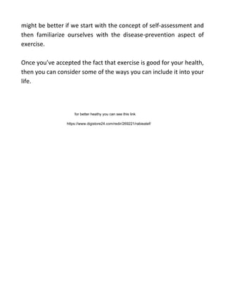 might be better if we start with the concept of self-assessment and
then familiarize ourselves with the disease-prevention aspect of
exercise.
Once you’ve accepted the fact that exercise is good for your health,
then you can consider some of the ways you can include it into your
life.
https://www.digistore24.com/redir/269221/rabieatef/
for better heathy you can see this link
 