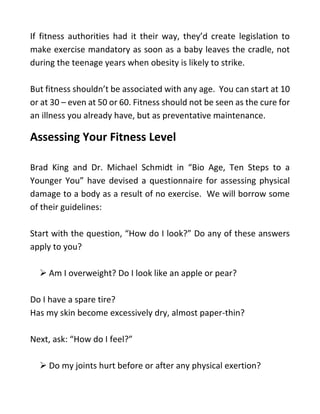 If fitness authorities had it their way, they’d create legislation to
make exercise mandatory as soon as a baby leaves the cradle, not
during the teenage years when obesity is likely to strike.
But fitness shouldn’t be associated with any age. You can start at 10
or at 30 – even at 50 or 60. Fitness should not be seen as the cure for
an illness you already have, but as preventative maintenance.
Assessing Your Fitness Level
Brad King and Dr. Michael Schmidt in “Bio Age, Ten Steps to a
Younger You” have devised a questionnaire for assessing physical
damage to a body as a result of no exercise. We will borrow some
of their guidelines:
Start with the question, “How do I look?” Do any of these answers
apply to you?
➢ Am I overweight? Do I look like an apple or pear?
Do I have a spare tire?
Has my skin become excessively dry, almost paper-thin?
Next, ask: “How do I feel?”
➢ Do my joints hurt before or after any physical exertion?
 