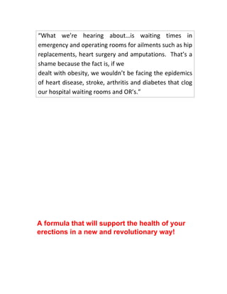 “What we’re hearing about…is waiting times in
emergency and operating rooms for ailments such as hip
replacements, heart surgery and amputations. That’s a
shame because the fact is, if we
dealt with obesity, we wouldn’t be facing the epidemics
of heart disease, stroke, arthritis and diabetes that clog
our hospital waiting rooms and OR’s.”
A formula that will support the health of your
erections in a new and revolutionary way!
 