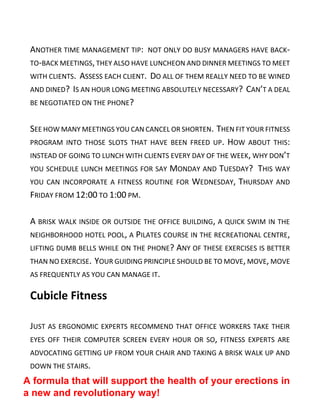 ANOTHER TIME MANAGEMENT TIP: NOT ONLY DO BUSY MANAGERS HAVE BACK-
TO-BACK MEETINGS, THEY ALSO HAVE LUNCHEON AND DINNER MEETINGS TO MEET
WITH CLIENTS. ASSESS EACH CLIENT. DO ALL OF THEM REALLY NEED TO BE WINED
AND DINED? IS AN HOUR LONG MEETING ABSOLUTELY NECESSARY? CAN’T A DEAL
BE NEGOTIATED ON THE PHONE?
SEE HOW MANY MEETINGS YOU CAN CANCEL OR SHORTEN. THEN FIT YOUR FITNESS
PROGRAM INTO THOSE SLOTS THAT HAVE BEEN FREED UP. HOW ABOUT THIS:
INSTEAD OF GOING TO LUNCH WITH CLIENTS EVERY DAY OF THE WEEK, WHY DON’T
YOU SCHEDULE LUNCH MEETINGS FOR SAY MONDAY AND TUESDAY? THIS WAY
YOU CAN INCORPORATE A FITNESS ROUTINE FOR WEDNESDAY, THURSDAY AND
FRIDAY FROM 12:00 TO 1:00 PM.
A BRISK WALK INSIDE OR OUTSIDE THE OFFICE BUILDING, A QUICK SWIM IN THE
NEIGHBORHOOD HOTEL POOL, A PILATES COURSE IN THE RECREATIONAL CENTRE,
LIFTING DUMB BELLS WHILE ON THE PHONE? ANY OF THESE EXERCISES IS BETTER
THAN NO EXERCISE. YOUR GUIDING PRINCIPLE SHOULD BE TO MOVE,MOVE, MOVE
AS FREQUENTLY AS YOU CAN MANAGE IT.
Cubicle Fitness
JUST AS ERGONOMIC EXPERTS RECOMMEND THAT OFFICE WORKERS TAKE THEIR
EYES OFF THEIR COMPUTER SCREEN EVERY HOUR OR SO, FITNESS EXPERTS ARE
ADVOCATING GETTING UP FROM YOUR CHAIR AND TAKING A BRISK WALK UP AND
DOWN THE STAIRS.
A formula that will support the health of your erections in
a new and revolutionary way!
 