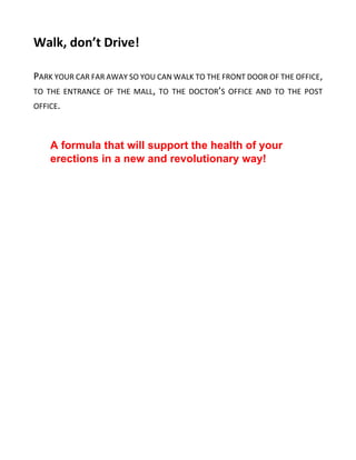 Walk, don’t Drive!
PARK YOUR CAR FAR AWAY SO YOU CAN WALK TO THE FRONT DOOR OF THE OFFICE,
TO THE ENTRANCE OF THE MALL, TO THE DOCTOR’S OFFICE AND TO THE POST
OFFICE.
A formula that will support the health of your
erections in a new and revolutionary way!
 