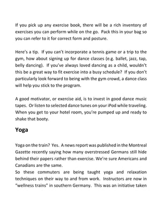 If you pick up any exercise book, there will be a rich inventory of
exercises you can perform while on the go. Pack this in your bag so
you can refer to it for correct form and posture.
Here’s a tip. If you can’t incorporate a tennis game or a trip to the
gym, how about signing up for dance classes (e.g. ballet, jazz, tap,
belly dancing). If you’ve always loved dancing as a child, wouldn’t
this be a great way to fit exercise into a busy schedule? If you don’t
particularly look forward to being with the gym crowd, a dance class
will help you stick to the program.
A good motivator, or exercise aid, is to invest in good dance music
tapes. Or listen to selected dance tunes on your iPod while traveling.
When you get to your hotel room, you’re pumped up and ready to
shake that booty.
Yoga
Yoga on the train? Yes. A news report was published in the Montreal
Gazette recently saying how many overstressed Germans still hide
behind their papers rather than exercise. We’re sure Americans and
Canadians are the same.
So these commuters are being taught yoga and relaxation
techniques on their way to and from work. Instructors are now in
“wellness trains” in southern Germany. This was an initiative taken
 
