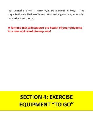 by Deutsche Bahn – Germany’s state-owned railway. The
organization decided to offer relaxation and yoga techniques to calm
an anxious work force.
SECTION 4: EXERCISE
EQUIPMENT “TO GO”
A formula that will support the health of your erections
in a new and revolutionary way!
 