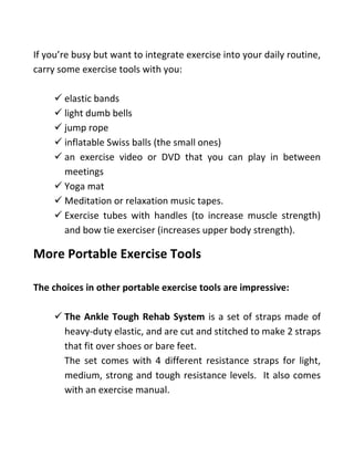 If you’re busy but want to integrate exercise into your daily routine,
carry some exercise tools with you:
✓ elastic bands
✓ light dumb bells
✓ jump rope
✓ inflatable Swiss balls (the small ones)
✓ an exercise video or DVD that you can play in between
meetings
✓ Yoga mat
✓ Meditation or relaxation music tapes.
✓ Exercise tubes with handles (to increase muscle strength)
and bow tie exerciser (increases upper body strength).
More Portable Exercise Tools
The choices in other portable exercise tools are impressive:
✓ The Ankle Tough Rehab System is a set of straps made of
heavy-duty elastic, and are cut and stitched to make 2 straps
that fit over shoes or bare feet.
The set comes with 4 different resistance straps for light,
medium, strong and tough resistance levels. It also comes
with an exercise manual.
 