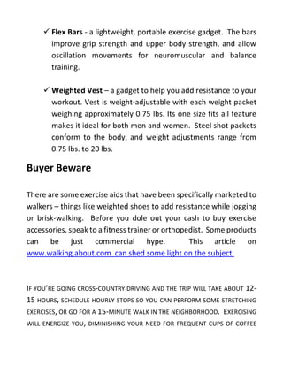 ✓ Flex Bars - a lightweight, portable exercise gadget. The bars
improve grip strength and upper body strength, and allow
oscillation movements for neuromuscular and balance
training.
✓ Weighted Vest – a gadget to help you add resistance to your
workout. Vest is weight-adjustable with each weight packet
weighing approximately 0.75 lbs. Its one size fits all feature
makes it ideal for both men and women. Steel shot packets
conform to the body, and weight adjustments range from
0.75 lbs. to 20 lbs.
Buyer Beware
There are some exercise aids that have been specifically marketed to
walkers – things like weighted shoes to add resistance while jogging
or brisk-walking. Before you dole out your cash to buy exercise
accessories, speak to a fitness trainer or orthopedist. Some products
can be just commercial hype. This article on
www.walking.about.com can shed some light on the subject.
IF YOU’RE GOING CROSS-COUNTRY DRIVING AND THE TRIP WILL TAKE ABOUT 12-
15 HOURS, SCHEDULE HOURLY STOPS SO YOU CAN PERFORM SOME STRETCHING
EXERCISES, OR GO FOR A 15-MINUTE WALK IN THE NEIGHBORHOOD. EXERCISING
WILL ENERGIZE YOU, DIMINISHING YOUR NEED FOR FREQUENT CUPS OF COFFEE
 