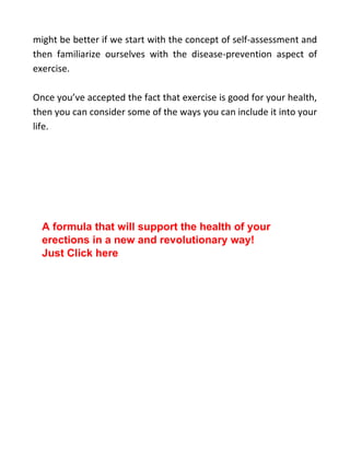 might be better if we start with the concept of self-assessment and
then familiarize ourselves with the disease-prevention aspect of
exercise.
Once you’ve accepted the fact that exercise is good for your health,
then you can consider some of the ways you can include it into your
life.
A formula that will support the health of your
erections in a new and revolutionary way!
Just Click here
 