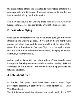 the stairs instead of take the escalator, to walk instead of taking the
conveyor belt, and to transfer from one concourse to another on
foot instead of taking the shuttle service.
You may not know it, but walking these long distances with your
luggage in tow serves as a combination/weight lifting exercise.
Fitness while Flying
Once settled comfortably on the plane, make sure you time your
stretching and walking periods. If it’s just an hour’s flight, walk
around the plane once and do your stretching at the back of the
plane, if it’s a three hour to five hour flight, try to get up from your
seat and walk around at least once every hour, doing leg extensions
and trunk/neck movements.
Airlines such as Japan Air Lines show videos of how travelers can
incorporate flexibility movements while seated or standing. Take full
advantage of these videos. The exercises may help you ward off
fatigue and jet lag.
A note about DVT
In the last five years, there have been reports about flight
passengers, especially in economy class, suffering from DVT – Deep
Vein Thrombosis.
The link between confining airplane seats and deaths from DVT
 