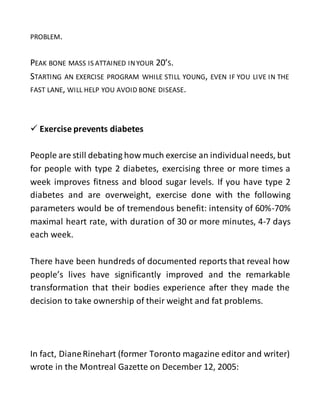PROBLEM.
PEAK BONE MASS IS ATTAINED INYOUR 20’S.
STARTING AN EXERCISE PROGRAM WHILE STILL YOUNG, EVEN IF YOU LIVE IN THE
FAST LANE, WILL HELP YOU AVOID BONE DISEASE.
 Exercise prevents diabetes
People are still debating how much exercise an individual needs, but
for people with type 2 diabetes, exercising three or more times a
week improves fitness and blood sugar levels. If you have type 2
diabetes and are overweight, exercise done with the following
parameters would be of tremendous benefit: intensity of 60%-70%
maximal heart rate, with duration of 30 or more minutes, 4-7 days
each week.
There have been hundreds of documented reports that reveal how
people’s lives have significantly improved and the remarkable
transformation that their bodies experience after they made the
decision to take ownership of their weight and fat problems.
In fact, DianeRinehart (former Toronto magazine editor and writer)
wrote in the Montreal Gazette on December 12, 2005:
 