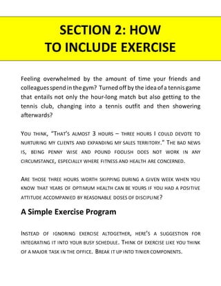 Feeling overwhelmed by the amount of time your friends and
colleaguesspendinthegym? Turnedoff by the ideaofa tennis game
that entails not only the hour-long match but also getting to the
tennis club, changing into a tennis outfit and then showering
afterwards?
YOU THINK, “THAT’S ALMOST 3 HOURS – THREE HOURS I COULD DEVOTE TO
NURTURING MY CLIENTS AND EXPANDING MY SALES TERRITORY.” THE BAD NEWS
IS, BEING PENNY WISE AND POUND FOOLISH DOES NOT WORK IN ANY
CIRCUMSTANCE, ESPECIALLY WHERE FITNESS AND HEALTH ARE CONCERNED.
ARE THOSE THREE HOURS WORTH SKIPPING DURING A GIVEN WEEK WHEN YOU
KNOW THAT YEARS OF OPTIMUM HEALTH CAN BE YOURS IF YOU HAD A POSITIVE
ATTITUDE ACCOMPANIED BY REASONABLE DOSES OF DISCIPLINE?
A Simple Exercise Program
INSTEAD OF IGNORING EXERCISE ALTOGETHER, HERE’S A SUGGESTION FOR
INTEGRATING IT INTO YOUR BUSY SCHEDULE. THINK OF EXERCISE LIKE YOU THINK
OF A MAJOR TASK IN THE OFFICE. BREAK IT UP INTO TINIER COMPONENTS.
SECTION 2: HOW
TO INCLUDE EXERCISE
 