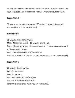 INSTEAD OF SPENDING TWO HOURS IN THE GYM OR IN THE TENNIS COURT LIKE
YOUR FRIENDS DO, ASK YOUR TRAINER TO DIVIDE YOUR WORKOUT PROGRAM.
Suggestion A
30 MINUTES FOUR TIMES A WEEK, I.E.: 20 MINUTES CARDIO, 10 MINUTES
WEIGHTS (1 MUSCLE GROUP, E.G. LEGS)
SUGGESTION B
30 MINUTES THREE TIMES A WEEK
MON: 20 MINUTES CARDIO + 10 MINUTES STRETCHING;
TUES: 20 MINUTES WEIGHTS (2 MUSCLE GROUPS, E.G. BACK AND ABDOMINALS)
+ 10 MINUTES OF CARDIO.
WED: 20 MINUTES CARDIO + 10 MINUTES OF
WEIGHTS (TWO MUSCLE GROUPS, E.G. TRICEPS OR CHEST, BICEPS OR SHOULDERS)
Suggestion C
20 MINUTES 5 DAYS A WEEK.
WEEK 1: ALL CARDIO
WEEK 2: WEIGHTS
WEEK 3: CARDIO ON MON/WED/FRI
WEEK 4: WEIGHTS ON TUES/THURS
REPEAT THE ENTIRE CYCLE WHEN YOU GET TO MONTH 2.
 