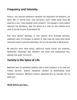 Frequency and Intensity
IDEALLY, YOU SHOULD GRADUALLY INCREASE THE FREQUENCY OR INTENSITY, OR
BOTH. BUT IF YOU’RE BUSY, AND DEFINITELY CAN’T SPARE MORE THAN 30
MINUTES A DAY, THEN INCREASE YOUR INTENSITY. THIS MEANS IF YOUR CARDIO
INVOLVES THE TREADMILL, TAKE THE NOTCH UP 1 LEVEL (IF YOU STARTED WITH
LEVEL 3, GO ON TO LEVEL 4 ON MONTH 2).
FOR YOUR WEIGHT TRAINING, IF YOU STARTED WITH 5-POUND WEIGHTS,
GRADUATE INTO 7.5 POUNDS IN MONTH 2. AND THEN ON THOSE DAYS WHEN
YOUR DAY IS NOT FILLED WITH MEETINGS, TRY TO STAY AN EXTRA 5-10 MINUTES.
BE REALISTIC WITH YOUR GOALS, ESPECIALLY WHEN YOU’RE JUST STARTING.
INCREASING FREQUENCY AND INTENSITY TOO SOON CAN OVERWHELM YOU,
MAKING YOU WANT TO GIVE UP.
Variety is the Spice of Life
ANOTHER WAY TO INTEGRATE EXERCISE INTO A BUSY SCHEDULE IS TO VARY THE
FITNESS ROUTINE. VARIETY PROMOTES INTEREST IN MAINTAINING YOUR
WORKOUT SCHEDULE. WITHOUT VARIETY, BOREDOM SETS IN, CAUSING YOU TO
DROP OUT.
Walk before you Run…
 
