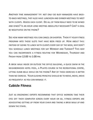 ANOTHER TIME MANAGEMENT TIP: NOT ONLY DO BUSY MANAGERS HAVE BACK-
TO-BACK MEETINGS, THEY ALSO HAVE LUNCHEON AND DINNER MEETINGS TO MEET
WITH CLIENTS. ASSESS EACH CLIENT. DO ALL OF THEM REALLY NEED TO BE WINED
AND DINED? IS AN HOUR LONG MEETING ABSOLUTELY NECESSARY? CAN’T A DEAL
BE NEGOTIATED ON THE PHONE?
SEE HOW MANY MEETINGS YOU CAN CANCEL OR SHORTEN. THEN FIT YOUR FITNESS
PROGRAM INTO THOSE SLOTS THAT HAVE BEEN FREED UP. HOW ABOUT THIS:
INSTEAD OF GOING TO LUNCH WITH CLIENTS EVERY DAY OF THE WEEK, WHY DON’T
YOU SCHEDULE LUNCH MEETINGS FOR SAY MONDAY AND TUESDAY? THIS WAY
YOU CAN INCORPORATE A FITNESS ROUTINE FOR WEDNESDAY, THURSDAY AND
FRIDAY FROM 12:00 TO 1:00 PM.
A BRISK WALK INSIDE OR OUTSIDE THE OFFICE BUILDING, A QUICK SWIM IN THE
NEIGHBORHOOD HOTEL POOL, A PILATES COURSE IN THE RECREATIONAL CENTRE,
LIFTING DUMB BELLS WHILE ON THE PHONE? ANY OF THESE EXERCISES IS BETTER
THAN NO EXERCISE. YOUR GUIDING PRINCIPLE SHOULD BE TO MOVE, MOVE, MOVE
AS FREQUENTLY AS YOU CAN MANAGE IT.
Cubicle Fitness
JUST AS ERGONOMIC EXPERTS RECOMMEND THAT OFFICE WORKERS TAKE THEIR
EYES OFF THEIR COMPUTER SCREEN EVERY HOUR OR SO, FITNESS EXPERTS ARE
ADVOCATING GETTING UP FROM YOUR CHAIR AND TAKING A BRISK WALK UP AND
DOWN THE STAIRS.
 