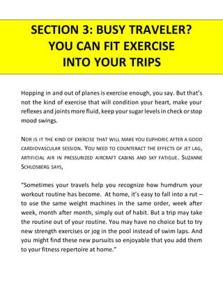 Hopping in and out of planes is exercise enough, you say. But that’s
not the kind of exercise that will condition your heart, make your
reflexes and joints more fluid, keep your sugar levels in check or stop
mood swings.
NOR IS IT THE KIND OF EXERCISE THAT WILL MAKE YOU EUPHORIC AFTER A GOOD
CARDIOVASCULAR SESSION. YOU NEED TO COUNTERACT THE EFFECTS OF JET LAG,
ARTIFICIAL AIR IN PRESSURIZED AIRCRAFT CABINS AND SKY FATIGUE. SUZANNE
SCHLOSBERG SAYS,
“Sometimes your travels help you recognize how humdrum your
workout routine has become. At home, it’s easy to fall into a rut –
to use the same weight machines in the same order, week after
week, month after month, simply out of habit. But a trip may take
the routine out of your routine. You may have no choice but to try
new strength exercises or jog in the pool instead of swim laps. And
you might find these new pursuits so enjoyable that you add them
to your fitness repertoire at home.”
SECTION 3: BUSY TRAVELER?
YOU CAN FIT EXERCISE
INTO YOUR TRIPS
 