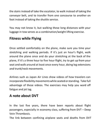 the stairs instead of take the escalator, to walk instead of taking the
conveyor belt, and to transfer from one concourse to another on
foot instead of taking the shuttle service.
You may not know it, but walking these long distances with your
luggage in tow serves as a combination/weight lifting exercise.
Fitness while Flying
Once settled comfortably on the plane, make sure you time your
stretching and walking periods. If it’s just an hour’s flight, walk
around the plane once and do your stretching at the back of the
plane, if it’s a three hour to five hour flight, try to get up from your
seat and walk around at least once every hour, doing leg extensions
and trunk/neck movements.
Airlines such as Japan Air Lines show videos of how travelers can
incorporateflexibilitymovementswhileseatedorstanding. Take full
advantage of these videos. The exercises may help you ward off
fatigue and jet lag.
A note about DVT
In the last five years, there have been reports about flight
passengers, especially in economy class, suffering from DVT – Deep
Vein Thrombosis.
The link between confining airplane seats and deaths from DVT
 