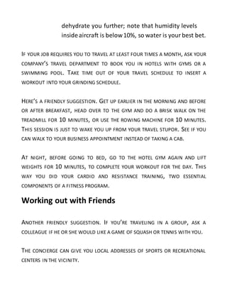 dehydrate you further; note that humidity levels
insideaircraft is below10%, so water is your best bet.
IF YOUR JOB REQUIRES YOU TO TRAVEL AT LEAST FOUR TIMES A MONTH, ASK YOUR
COMPANY’S TRAVEL DEPARTMENT TO BOOK YOU IN HOTELS WITH GYMS OR A
SWIMMING POOL. TAKE TIME OUT OF YOUR TRAVEL SCHEDULE TO INSERT A
WORKOUT INTO YOUR GRINDING SCHEDULE.
HERE’S A FRIENDLY SUGGESTION. GET UP EARLIER IN THE MORNING AND BEFORE
OR AFTER BREAKFAST, HEAD OVER TO THE GYM AND DO A BRISK WALK ON THE
TREADMILL FOR 10 MINUTES, OR USE THE ROWING MACHINE FOR 10 MINUTES.
THIS SESSION IS JUST TO WAKE YOU UP FROM YOUR TRAVEL STUPOR. SEE IF YOU
CAN WALK TO YOUR BUSINESS APPOINTMENT INSTEAD OF TAKING A CAB.
AT NIGHT, BEFORE GOING TO BED, GO TO THE HOTEL GYM AGAIN AND LIFT
WEIGHTS FOR 10 MINUTES, TO COMPLETE YOUR WORKOUT FOR THE DAY. THIS
WAY YOU DID YOUR CARDIO AND RESISTANCE TRAINING, TWO ESSENTIAL
COMPONENTS OF A FITNESS PROGRAM.
Working out with Friends
ANOTHER FRIENDLY SUGGESTION. IF YOU’RE TRAVELING IN A GROUP, ASK A
COLLEAGUE IF HE OR SHE WOULD LIKE A GAME OF SQUASH OR TENNIS WITH YOU.
THE CONCIERGE CAN GIVE YOU LOCAL ADDRESSES OF SPORTS OR RECREATIONAL
CENTERS IN THE VICINITY.
 