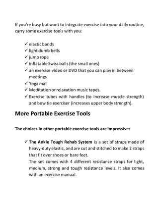 If you’re busy but want to integrate exercise into your dailyroutine,
carry some exercise tools with you:
 elastic bands
 light dumb bells
 jump rope
 inflatableSwiss balls (the small ones)
 an exercise video or DVD that you can play in between
meetings
 Yoga mat
 Meditation or relaxation music tapes.
 Exercise tubes with handles (to increase muscle strength)
and bow tie exerciser (increases upper body strength).
More Portable Exercise Tools
The choices in other portable exercise tools are impressive:
 The Ankle Tough Rehab System is a set of straps made of
heavy-dutyelastic, andare cut and stitched to make 2 straps
that fit over shoes or bare feet.
The set comes with 4 different resistance straps for light,
medium, strong and tough resistance levels. It also comes
with an exercise manual.
 