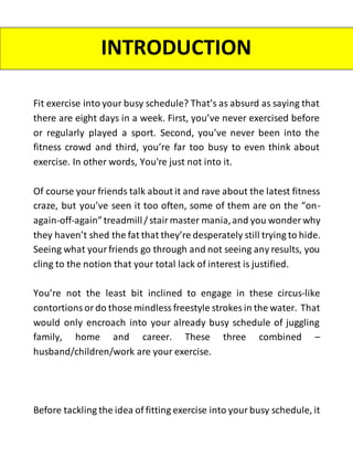 Fit exercise into your busy schedule? That’s as absurd as saying that
there are eight days in a week. First, you’ve never exercised before
or regularly played a sport. Second, you’ve never been into the
fitness crowd and third, you’re far too busy to even think about
exercise. In other words, You're just not into it.
Of course your friends talk about it and rave about the latest fitness
craze, but you’ve seen it too often, some of them are on the “on-
again-off-again”treadmill/ stair master mania,and you wonder why
they haven’t shed the fat that they’re desperately still trying to hide.
Seeing what yourfriends go through and not seeing any results, you
cling to the notion that your total lack of interest is justified.
You’re not the least bit inclined to engage in these circus-like
contortions or do those mindless freestyle strokes in the water. That
would only encroach into your already busy schedule of juggling
family, home and career. These three combined –
husband/children/work are your exercise.
Before tackling the idea of fitting exercise into your busy schedule, it
INTRODUCTION
 