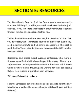 The One-Minute Exercise Book by Denise Austin contains quick
exercises. While quick food is junk food, quick exercise is not junk
exercise. If you can afford to squeeze in only five minutes at certain
times of the day, this book is perfect for you.
The bookcontains one-minute exercises, but takes into account that
you’d probably want to increase your workout duration eventually,
so it includes 5-minute and 10-minute exercises too. The book is
published by Vintage Books (Random House) and the ISBN number
is 0-394-74633-3.
Researcher and fitness expert Suzanne Schlosberg, who wrote a
fitness manual for individuals on the go, did a survey of hotels and
airports where the busy traveler can do an abbreviated or fullblown
workout while they’re traveling and waiting for their connecting
flights. Here is some information from her work.
Fitness-Friendly Hotels
Suzanne Schlosberg performed some due diligenceto help the busy
traveler by providing the names of major hotels with gym facilities
(US only).
SECTION 5: RESOURCES
 