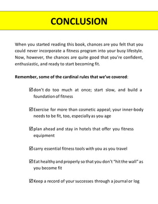When you started reading this book, chances are you felt that you
could never incorporate a fitness program into your busy lifestyle.
Now, however, the chances are quite good that you’re confident,
enthusiastic, and ready to start becoming fit.
Remember, some of the cardinal rules that we’ve covered:
don’t do too much at once; start slow, and build a
foundation of fitness
Exercise for more than cosmetic appeal; your inner-body
needs to be fit, too, especiallyas you age
plan ahead and stay in hotels that offer you fitness
equipment
carry essential fitness tools with you as you travel
Eat healthyandproperly so that you don’t “hitthe wall”as
you become fit
Keep a record of your successes through a journal or log
CONCLUSION
 