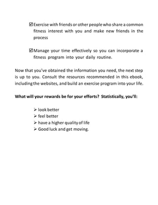 Exercise with friends or other peoplewho share a common
fitness interest with you and make new friends in the
process
Manage your time effectively so you can incorporate a
fitness program into your daily routine.
Now that you’ve obtained the information you need, the next step
is up to you. Consult the resources recommended in this ebook,
includingthe websites, and build an exercise program into your life.
What will your rewards be for your efforts? Statistically, you’ll:
 look better
 feel better
 have a higher qualityof life
 Good luck and get moving.
 
