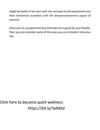 might be better if we start with the concept of self-assessment and
then familiarize ourselves with the disease-prevention aspect of
exercise.
Once you’ve accepted the fact that exercise is good for your health,
then you can consider some of the ways you can include it into your
life.
Click here to became quick wellness:
https://bit.ly/3xNKtd
 