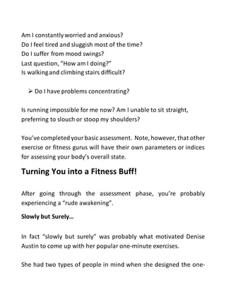 Am I constantlyworried and anxious?
Do I feel tired and sluggish most of the time?
Do I suffer from mood swings?
Last question, “How am I doing?”
Is walkingand climbing stairs difficult?
 Do I have problems concentrating?
Is running impossible for me now? Am I unable to sit straight,
preferring to slouch or stoop my shoulders?
You’vecompletedyour basic assessment. Note, however, that other
exercise or fitness gurus will have their own parameters or indices
for assessing your body’s overall state.
Turning You into a Fitness Buff!
After going through the assessment phase, you’re probably
experiencing a “rude awakening”.
Slowly but Surely…
In fact “slowly but surely” was probably what motivated Denise
Austin to come up with her popular one-minute exercises.
She had two types of people in mind when she designed the one-
 