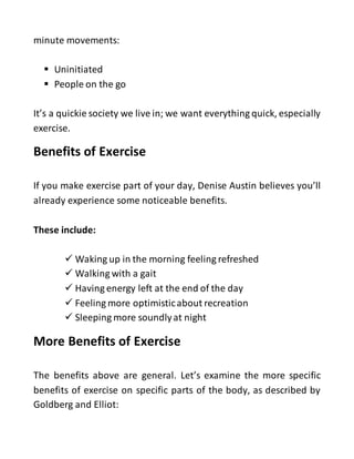 minute movements:
 Uninitiated
 People on the go
It’s a quickie society we live in; we want everything quick, especially
exercise.
Benefits of Exercise
If you make exercise part of your day, Denise Austin believes you’ll
already experience some noticeable benefits.
These include:
 Waking up in the morning feeling refreshed
 Walking with a gait
 Having energy left at the end of the day
 Feeling more optimisticabout recreation
 Sleeping more soundlyat night
More Benefits of Exercise
The benefits above are general. Let’s examine the more specific
benefits of exercise on specific parts of the body, as described by
Goldberg and Elliot:
 