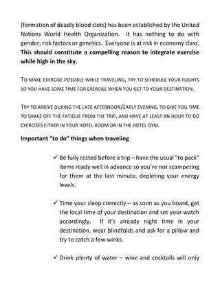 (formation of deadly blood clots) has been established by the United
Nations World Health Organization. It has nothing to do with
gender, risk factors or genetics. Everyone is at risk in economy class.
This should constitute a compelling reason to integrate exercise
while high in the sky.
TO MAKE EXERCISE POSSIBLE WHILE TRAVELING, TRY TO SCHEDULE YOUR FLIGHTS
SO YOU HAVE SOME TIME FOR EXERCISE WHEN YOU GET TO YOUR DESTINATION.
TRY TO ARRIVE DURING THE LATE AFTERNOON/EARLY EVENING, TO GIVE YOU TIME
TO SHAKE OFF THE FATIGUE FROM THE TRIP, AND HAVE AT LEAST AN HOUR TO DO
EXERCISES EITHER IN YOUR HOTEL ROOM OR IN THE HOTEL GYM.
Important “to do” things when traveling
✓ Be fully rested before a trip – have the usual “to pack”
items ready well in advance so you’re not scampering
for them at the last minute, depleting your energy
levels.
✓ Time your sleep correctly – as soon as you board, get
the local time of your destination and set your watch
accordingly. If it’s already night time in your
destination, wear blindfolds and ask for a pillow and
try to catch a few winks.
✓ Drink plenty of water – wine and cocktails will only
 