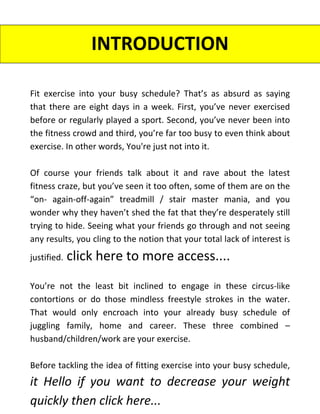 INTRODUCTION
Fit exercise into your busy schedule? That’s as absurd as saying
that there are eight days in a week. First, you’ve never exercised
before or regularly played a sport. Second, you’ve never been into
the fitness crowd and third, you’re far too busy to even think about
exercise. In other words, You're just not into it.
Of course your friends talk about it and rave about the latest
fitness craze, but you’ve seen it too often, some of them are on the
“on- again-off-again” treadmill / stair master mania, and you
wonder why they haven’t shed the fat that they’re desperately still
trying to hide. Seeing what your friends go through and not seeing
any results, you cling to the notion that your total lack of interest is
justified. click here to more access....
You’re not the least bit inclined to engage in these circus-like
contortions or do those mindless freestyle strokes in the water.
That would only encroach into your already busy schedule of
juggling family, home and career. These three combined –
husband/children/work are your exercise.
Before tackling the idea of fitting exercise into your busy schedule,
it Hello if you want to decrease your weight
quickly then click here...
 