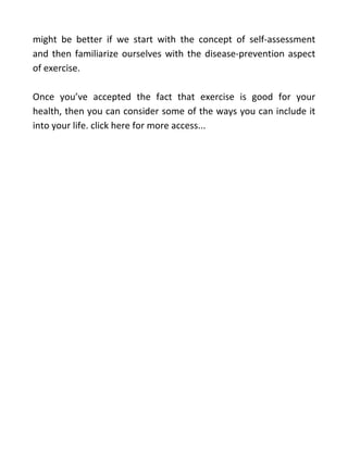 might be better if we start with the concept of self-assessment
and then familiarize ourselves with the disease-prevention aspect
of exercise.
Once you’ve accepted the fact that exercise is good for your
health, then you can consider some of the ways you can include it
into your life. click here for more access...
 