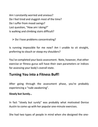 Am I constantly worried and anxious?
Do I feel tired and sluggish most of the time?
Do I suffer from mood swings?
Last question, “How am I doing?”
Is walking and climbing stairs difficult?
➢ Do I have problems concentrating?
Is running impossible for me now? Am I unable to sit straight,
preferring to slouch or stoop my shoulders?
You’ve completed your basic assessment. Note, however, that other
exercise or fitness gurus will have their own parameters or indices
for assessing your body’s overall state.
Turning You into a Fitness Buff!
After going through the assessment phase, you’re probably
experiencing a “rude awakening”.
Slowly but Surely…
In fact “slowly but surely” was probably what motivated Denise
Austin to come up with her popular one-minute exercises.
She had two types of people in mind when she designed the one-
 