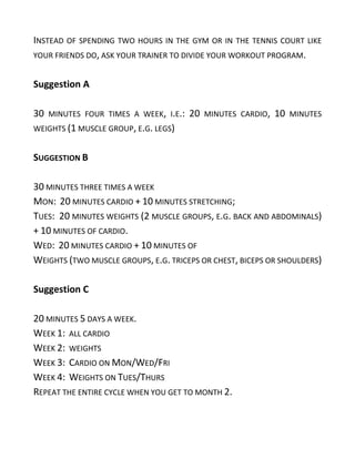 INSTEAD OF SPENDING TWO HOURS IN THE GYM OR IN THE TENNIS COURT LIKE
YOUR FRIENDS DO, ASK YOUR TRAINER TO DIVIDE YOUR WORKOUT PROGRAM.
Suggestion A
30 MINUTES FOUR TIMES A WEEK, I.E.: 20 MINUTES CARDIO, 10 MINUTES
WEIGHTS (1 MUSCLE GROUP, E.G. LEGS)
SUGGESTION B
30 MINUTES THREE TIMES A WEEK
MON: 20 MINUTES CARDIO + 10 MINUTES STRETCHING;
TUES: 20 MINUTES WEIGHTS (2 MUSCLE GROUPS, E.G. BACK AND ABDOMINALS)
+ 10 MINUTES OF CARDIO.
WED: 20 MINUTES CARDIO + 10 MINUTES OF
WEIGHTS (TWO MUSCLE GROUPS, E.G. TRICEPS OR CHEST, BICEPS OR SHOULDERS)
Suggestion C
20 MINUTES 5 DAYS A WEEK.
WEEK 1: ALL CARDIO
WEEK 2: WEIGHTS
WEEK 3: CARDIO ON MON/WED/FRI
WEEK 4: WEIGHTS ON TUES/THURS
REPEAT THE ENTIRE CYCLE WHEN YOU GET TO MONTH 2.
 